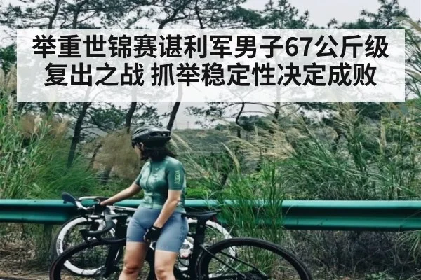 举重世锦赛谌利军男子67公斤级复出之战 抓举稳定性决定成败